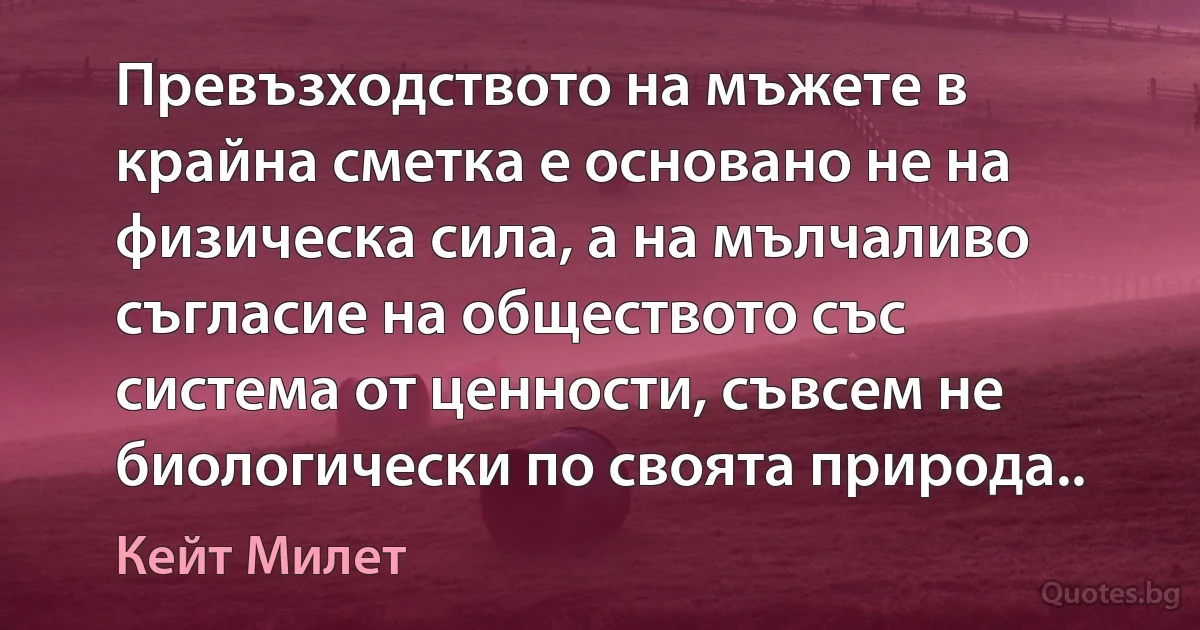 Превъзходството на мъжете в крайна сметка е основано не на физическа сила, а на мълчаливо съгласие на обществото със система от ценности, съвсем не биологически по своята природа.. (Кейт Милет)