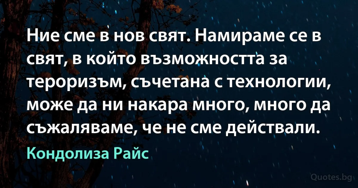 Ние сме в нов свят. Намираме се в свят, в който възможността за тероризъм, съчетана с технологии, може да ни накара много, много да съжаляваме, че не сме действали. (Кондолиза Райс)