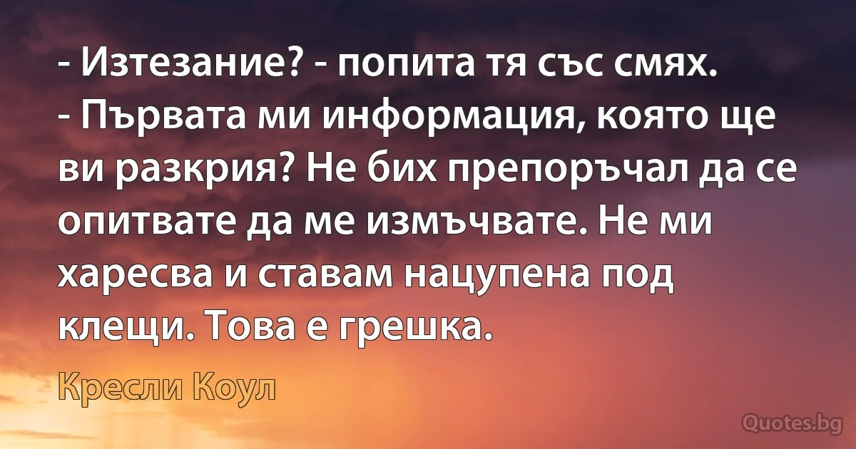 - Изтезание? - попита тя със смях. - Първата ми информация, която ще ви разкрия? Не бих препоръчал да се опитвате да ме измъчвате. Не ми харесва и ставам нацупена под клещи. Това е грешка. (Кресли Коул)