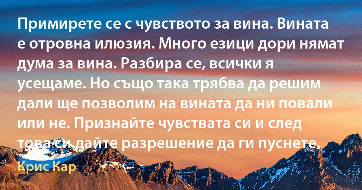 Примирете се с чувството за вина. Вината е отровна илюзия. Много езици дори нямат дума за вина. Разбира се, всички я усещаме. Но също така трябва да решим дали ще позволим на вината да ни повали или не. Признайте чувствата си и след това си дайте разрешение да ги пуснете. (Крис Кар)