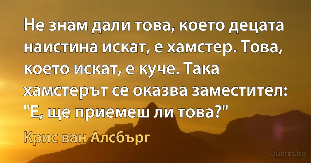 Не знам дали това, което децата наистина искат, е хамстер. Това, което искат, е куче. Така хамстерът се оказва заместител: "Е, ще приемеш ли това?" (Крис ван Алсбърг)