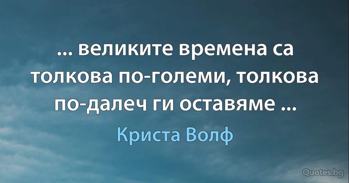 ... великите времена са толкова по-големи, толкова по-далеч ги оставяме ... (Криста Волф)