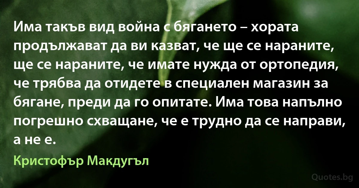 Има такъв вид война с бягането – хората продължават да ви казват, че ще се нараните, ще се нараните, че имате нужда от ортопедия, че трябва да отидете в специален магазин за бягане, преди да го опитате. Има това напълно погрешно схващане, че е трудно да се направи, а не е. (Кристофър Макдугъл)