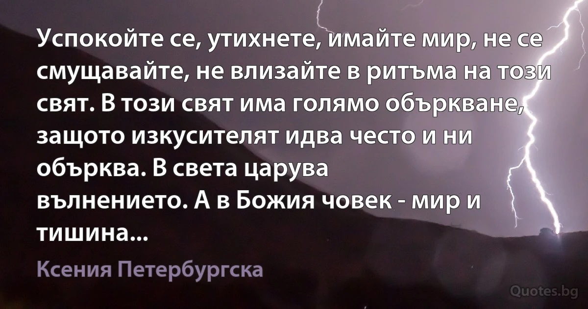 Успокойте се, утихнете, имайте мир, не се смущавайте, не влизайте в ритъма на този свят. В този свят има голямо объркване, защото изкусителят идва често и ни обърква. В света царува 
вълнението. А в Божия човек - мир и тишина... (Ксения Петербургска)