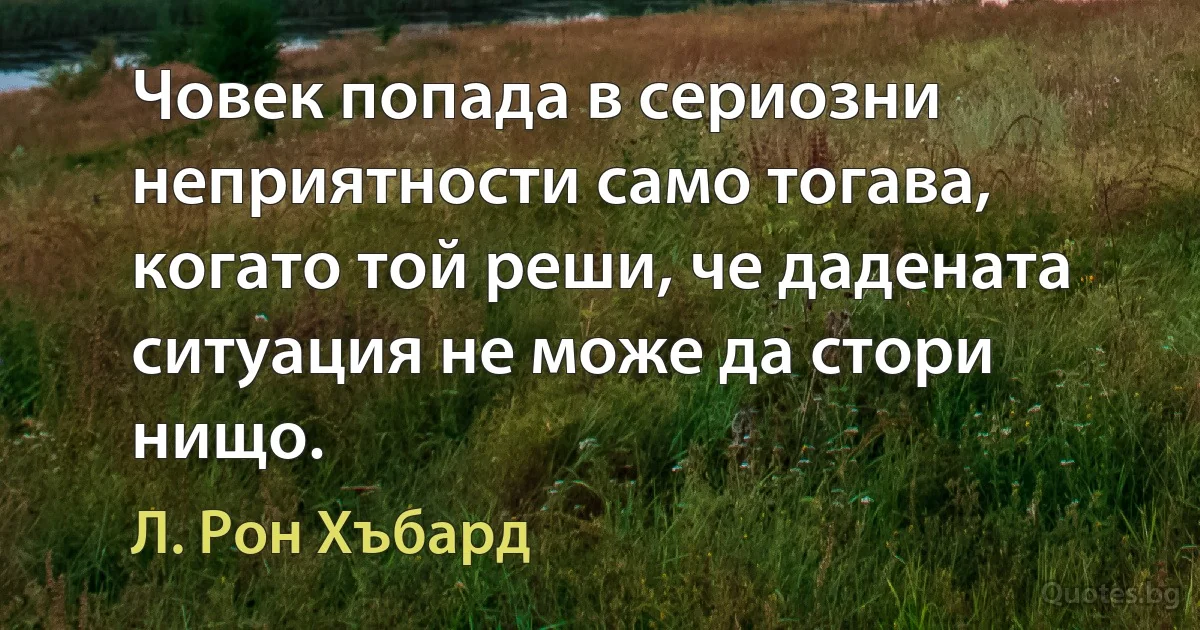 Човек попада в сериозни неприятности само тогава, когато той реши, че дадената ситуация не може да стори нищо. (Л. Рон Хъбард)