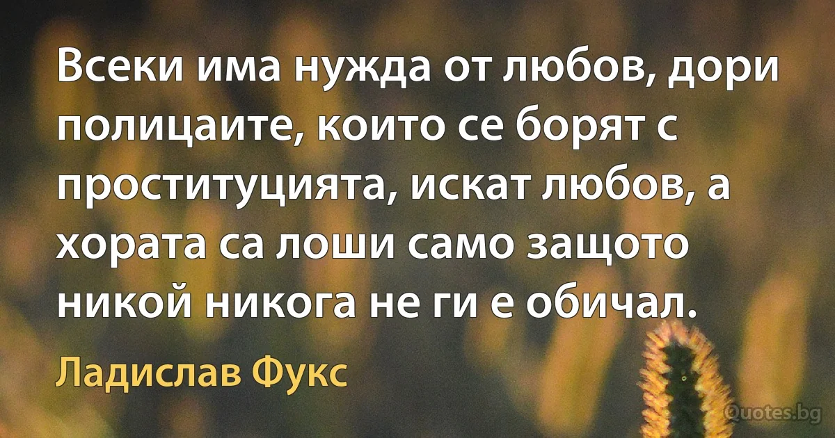 Всеки има нужда от любов, дори полицаите, които се борят с проституцията, искат любов, а хората са лоши само защото никой никога не ги е обичал. (Ладислав Фукс)