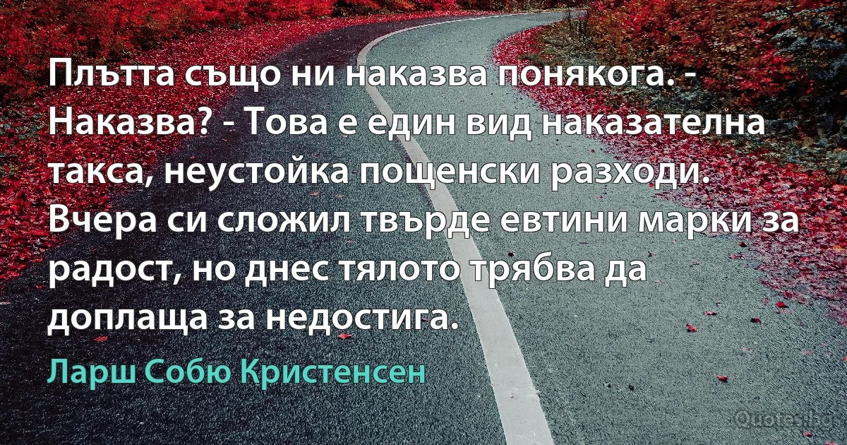 Плътта също ни наказва понякога. - Наказва? - Това е един вид наказателна такса, неустойка пощенски разходи. Вчера си сложил твърде евтини марки за радост, но днес тялото трябва да доплаща за недостига. (Ларш Собю Кристенсен)