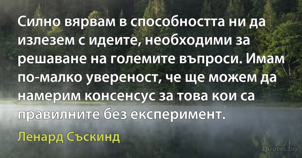 Силно вярвам в способността ни да излезем с идеите, необходими за решаване на големите въпроси. Имам по-малко увереност, че ще можем да намерим консенсус за това кои са правилните без експеримент. (Ленард Съскинд)