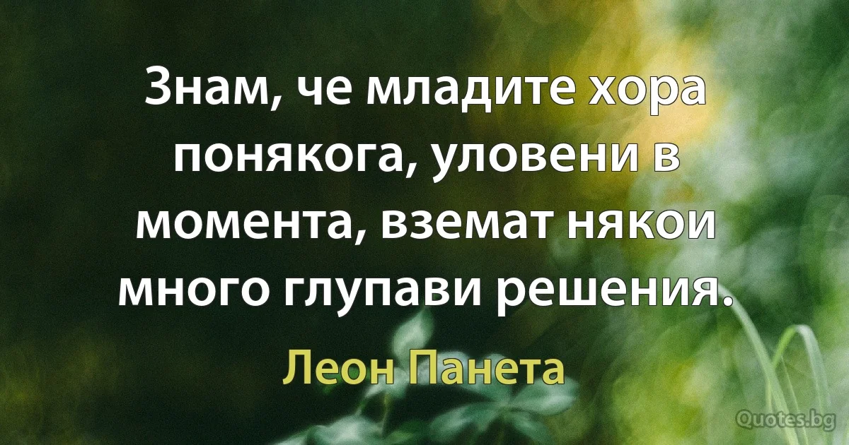 Знам, че младите хора понякога, уловени в момента, вземат някои много глупави решения. (Леон Панета)