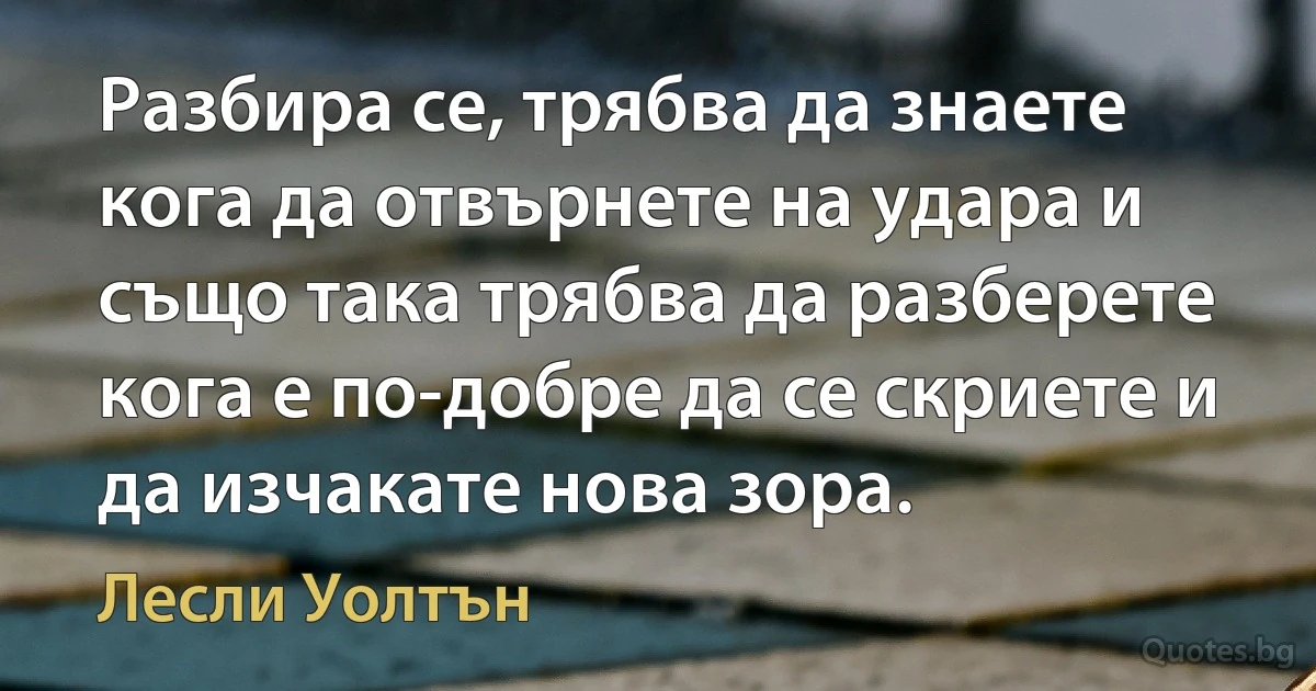 Разбира се, трябва да знаете кога да отвърнете на удара и също така трябва да разберете кога е по-добре да се скриете и да изчакате нова зора. (Лесли Уолтън)