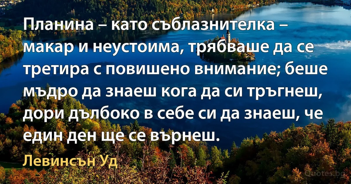 Планина – като съблазнителка – макар и неустоима, трябваше да се третира с повишено внимание; беше мъдро да знаеш кога да си тръгнеш, дори дълбоко в себе си да знаеш, че един ден ще се върнеш. (Левинсън Уд)