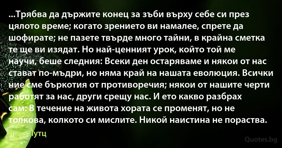 ...Трябва да държите конец за зъби върху себе си през цялото време; когато зрението ви намалее, спрете да шофирате; не пазете твърде много тайни, в крайна сметка те ще ви изядат. Но най-ценният урок, който той ме научи, беше следния: Всеки ден остаряваме и някои от нас стават по-мъдри, но няма край на нашата еволюция. Всички ние сме бъркотия от противоречия; някои от нашите черти работят за нас, други срещу нас. И ето какво разбрах сам: В течение на живота хората се променят, но не толкова, колкото си мислите. Никой наистина не пораства. (Лиза Лутц)