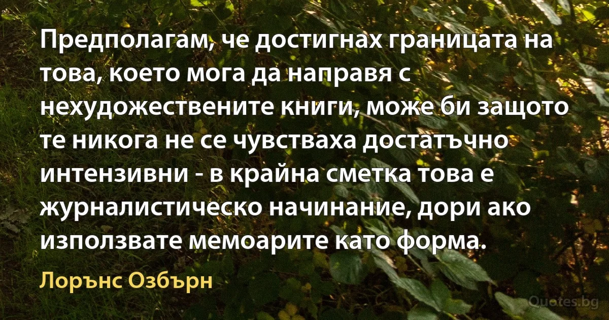 Предполагам, че достигнах границата на това, което мога да направя с нехудожествените книги, може би защото те никога не се чувстваха достатъчно интензивни - в крайна сметка това е журналистическо начинание, дори ако използвате мемоарите като форма. (Лорънс Озбърн)