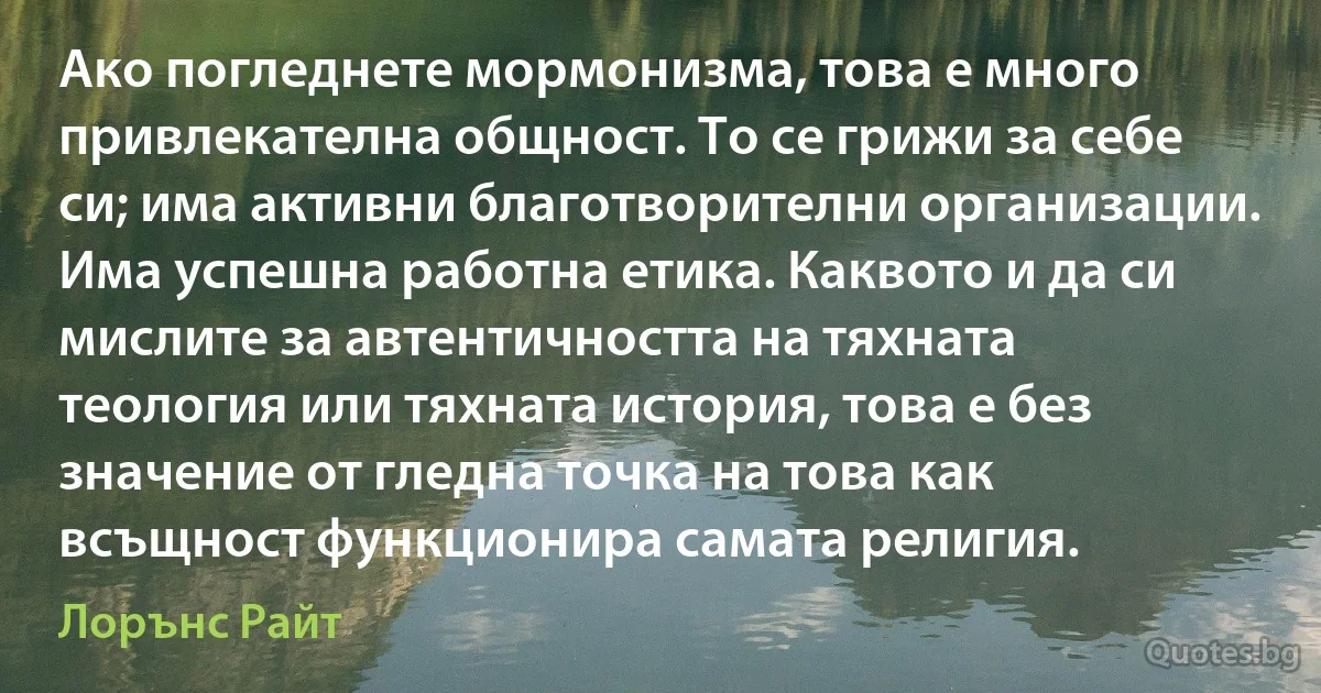 Ако погледнете мормонизма, това е много привлекателна общност. То се грижи за себе си; има активни благотворителни организации. Има успешна работна етика. Каквото и да си мислите за автентичността на тяхната теология или тяхната история, това е без значение от гледна точка на това как всъщност функционира самата религия. (Лорънс Райт)