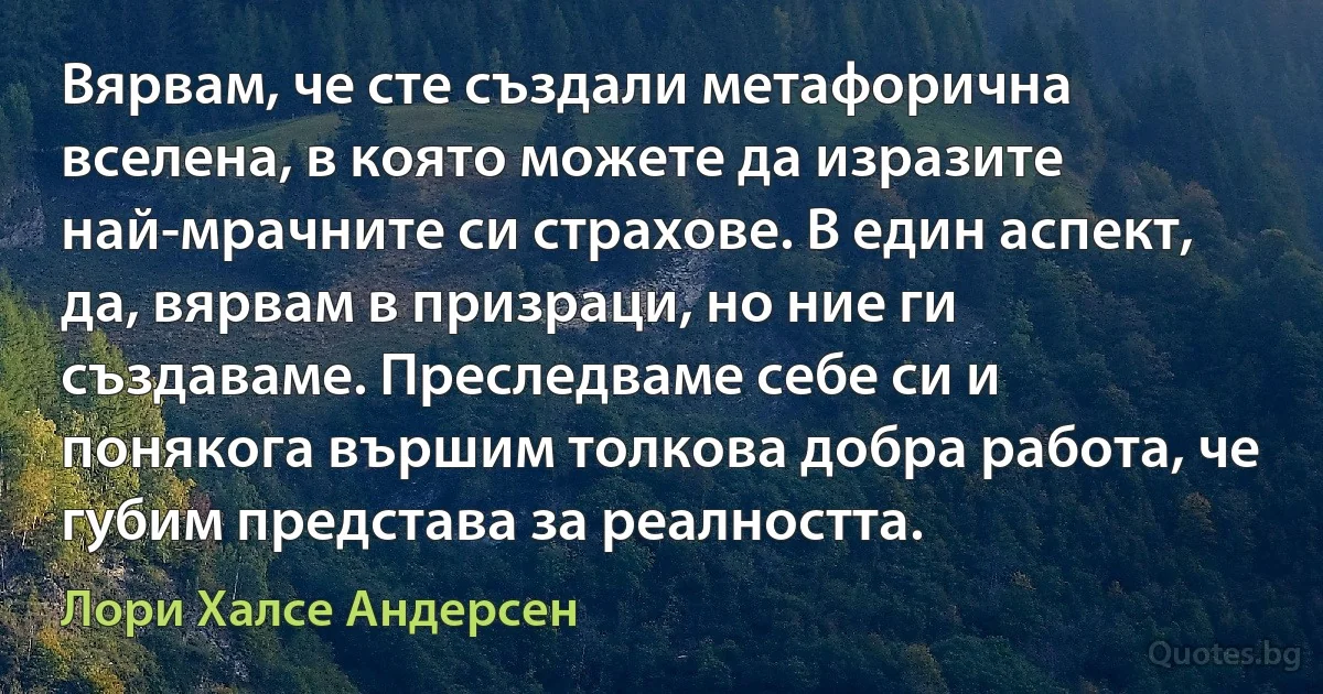 Вярвам, че сте създали метафорична вселена, в която можете да изразите най-мрачните си страхове. В един аспект, да, вярвам в призраци, но ние ги създаваме. Преследваме себе си и понякога вършим толкова добра работа, че губим представа за реалността. (Лори Халсе Андерсен)