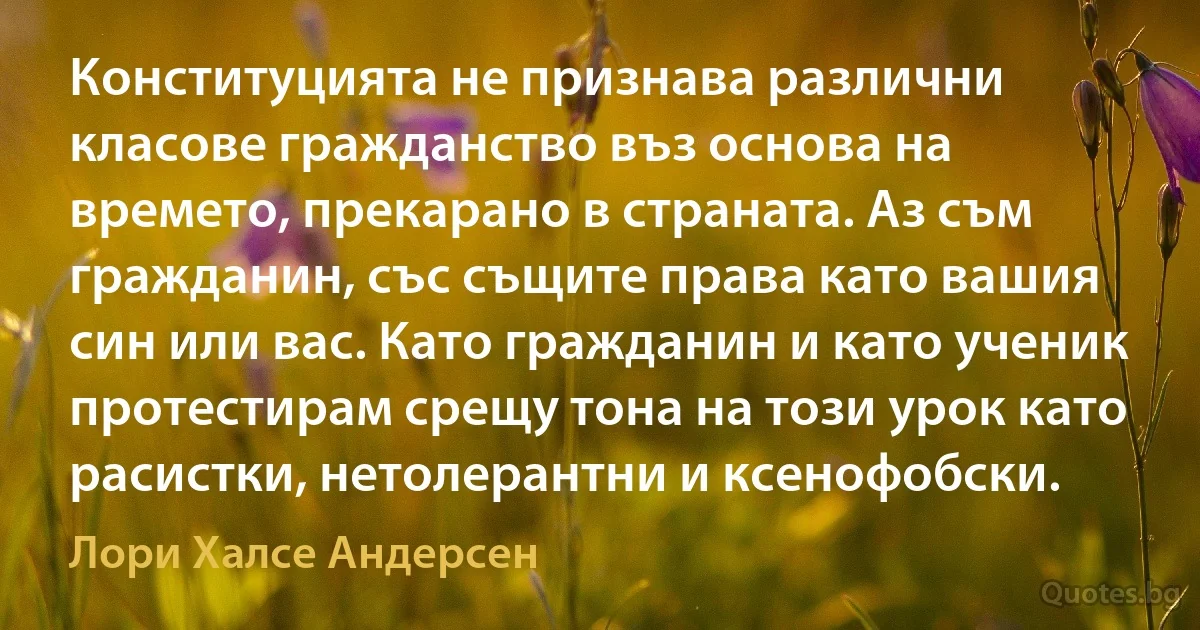 Конституцията не признава различни класове гражданство въз основа на времето, прекарано в страната. Аз съм гражданин, със същите права като вашия син или вас. Като гражданин и като ученик протестирам срещу тона на този урок като расистки, нетолерантни и ксенофобски. (Лори Халсе Андерсен)