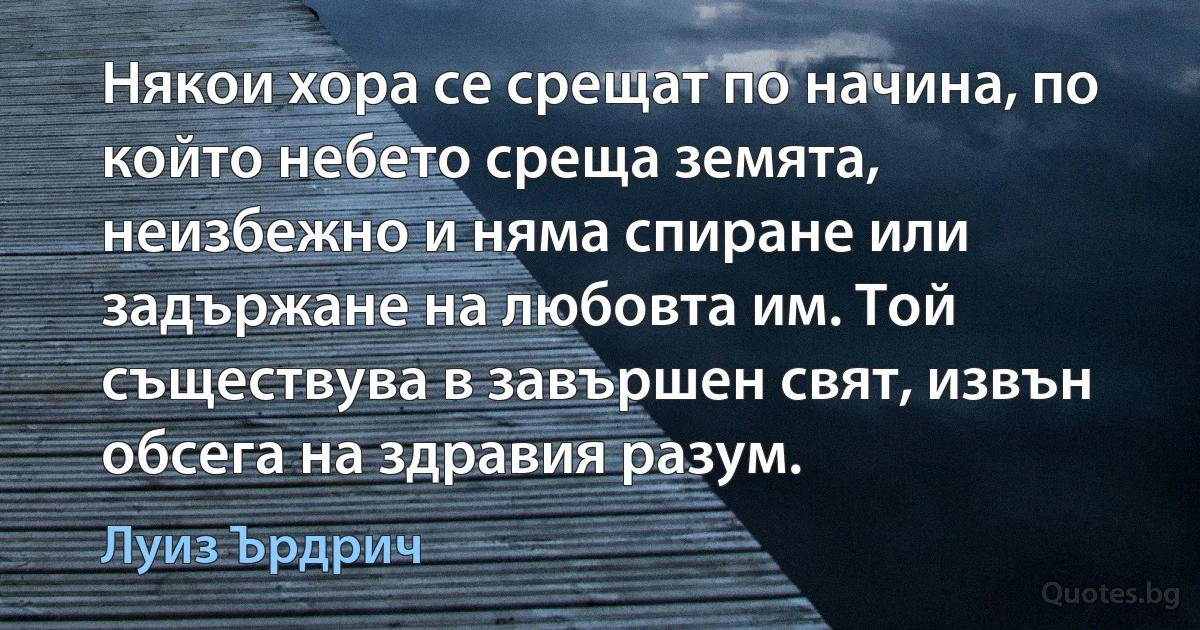 Някои хора се срещат по начина, по който небето среща земята, неизбежно и няма спиране или задържане на любовта им. Той съществува в завършен свят, извън обсега на здравия разум. (Луиз Ърдрич)