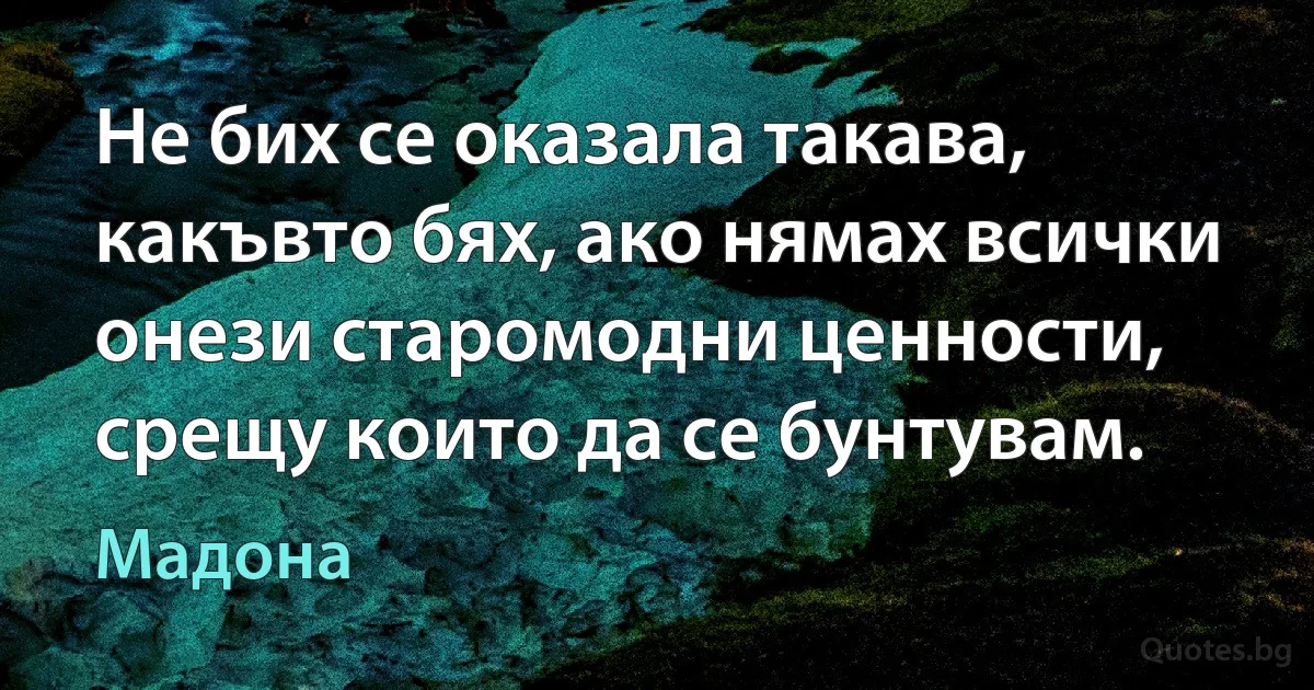 Не бих се оказала такава, какъвто бях, ако нямах всички онези старомодни ценности, срещу които да се бунтувам. (Мадона)