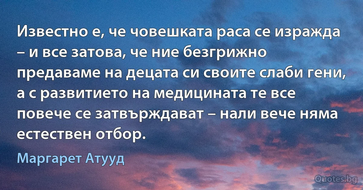 Известно е, че човешката раса се изражда – и все затова, че ние безгрижно предаваме на децата си своите слаби гени, а с развитието на медицината те все повече се затвърждават – нали вече няма естествен отбор. (Маргарет Атууд)