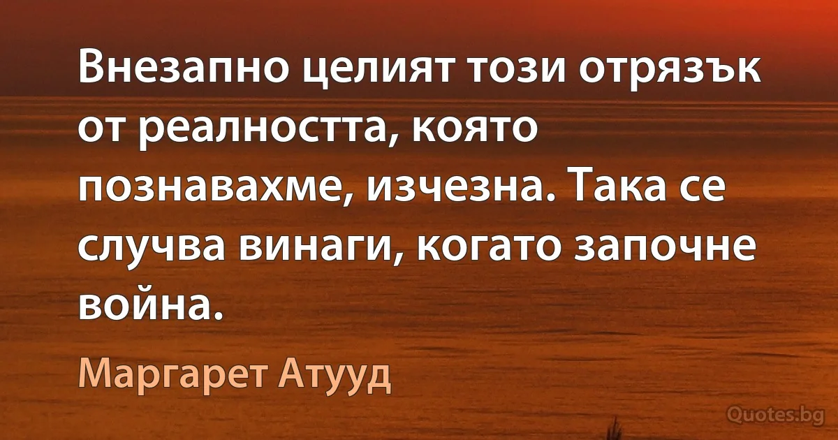 Внезапно целият този отрязък от реалността, която познавахме, изчезна. Така се случва винаги, когато започне война. (Маргарет Атууд)