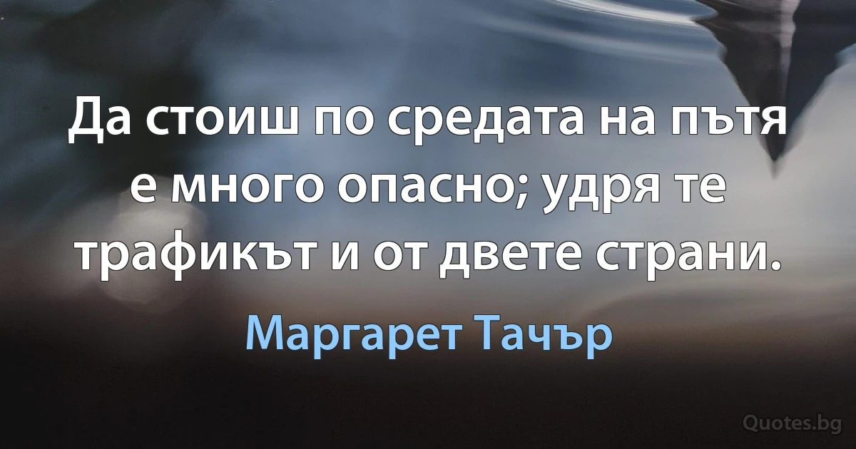 Да стоиш по средата на пътя е много опасно; удря те трафикът и от двете страни. (Маргарет Тачър)