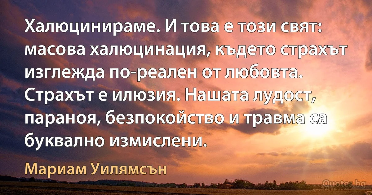 Халюцинираме. И това е този свят: масова халюцинация, където страхът изглежда по-реален от любовта. Страхът е илюзия. Нашата лудост, параноя, безпокойство и травма са буквално измислени. (Мариам Уилямсън)