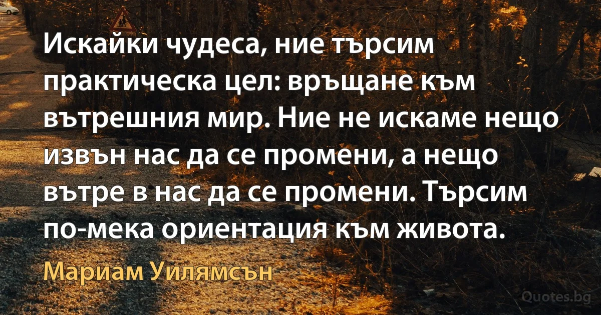 Искайки чудеса, ние търсим практическа цел: връщане към вътрешния мир. Ние не искаме нещо извън нас да се промени, а нещо вътре в нас да се промени. Търсим по-мека ориентация към живота. (Мариам Уилямсън)