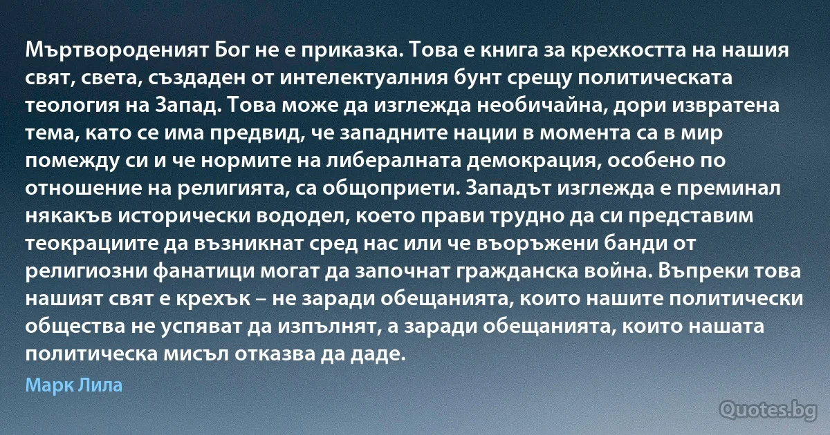 Мъртвороденият Бог не е приказка. Това е книга за крехкостта на нашия свят, света, създаден от интелектуалния бунт срещу политическата теология на Запад. Това може да изглежда необичайна, дори извратена тема, като се има предвид, че западните нации в момента са в мир помежду си и че нормите на либералната демокрация, особено по отношение на религията, са общоприети. Западът изглежда е преминал някакъв исторически вододел, което прави трудно да си представим теокрациите да възникнат сред нас или че въоръжени банди от религиозни фанатици могат да започнат гражданска война. Въпреки това нашият свят е крехък – не заради обещанията, които нашите политически общества не успяват да изпълнят, а заради обещанията, които нашата политическа мисъл отказва да даде. (Марк Лила)