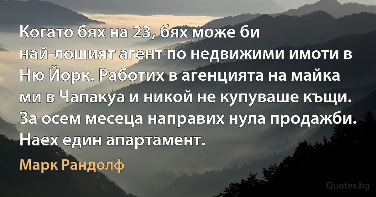 Когато бях на 23, бях може би най-лошият агент по недвижими имоти в Ню Йорк. Работих в агенцията на майка ми в Чапакуа и никой не купуваше къщи. За осем месеца направих нула продажби. Наех един апартамент. (Марк Рандолф)