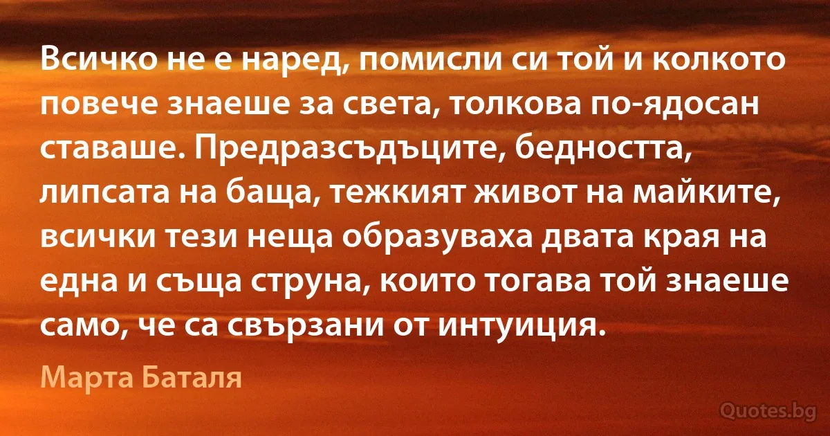 Всичко не е наред, помисли си той и колкото повече знаеше за света, толкова по-ядосан ставаше. Предразсъдъците, бедността, липсата на баща, тежкият живот на майките, всички тези неща образуваха двата края на една и съща струна, които тогава той знаеше само, че са свързани от интуиция. (Марта Баталя)