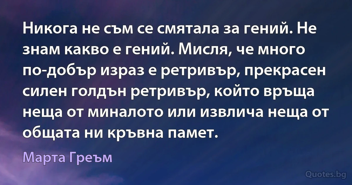 Никога не съм се смятала за гений. Не знам какво е гений. Мисля, че много по-добър израз е ретривър, прекрасен силен голдън ретривър, който връща неща от миналото или извлича неща от общата ни кръвна памет. (Марта Греъм)