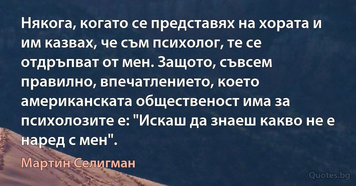 Някога, когато се представях на хората и им казвах, че съм психолог, те се отдръпват от мен. Защото, съвсем правилно, впечатлението, което американската общественост има за психолозите е: "Искаш да знаеш какво не е наред с мен". (Мартин Селигман)