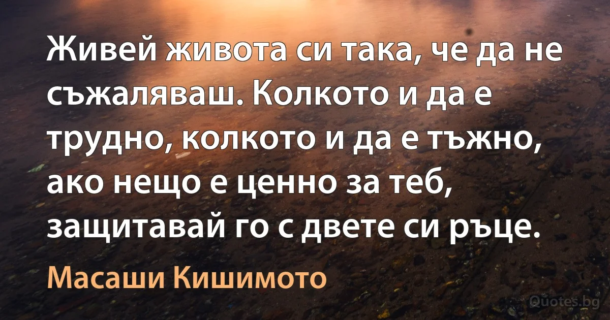 Живей живота си така, че да не съжаляваш. Колкото и да е трудно, колкото и да е тъжно, ако нещо е ценно за теб, защитавай го с двете си ръце. (Масаши Кишимото)