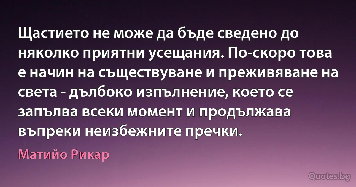 Щастието не може да бъде сведено до няколко приятни усещания. По-скоро това е начин на съществуване и преживяване на света - дълбоко изпълнение, което се запълва всеки момент и продължава въпреки неизбежните пречки. (Матийо Рикар)