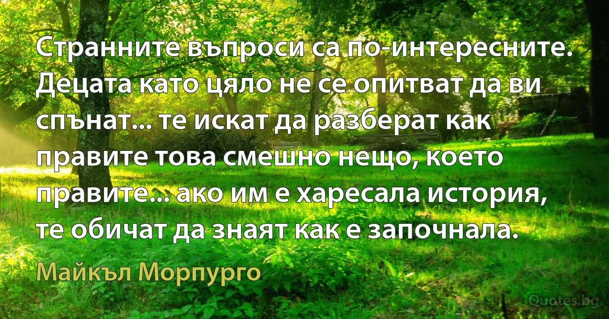 Странните въпроси са по-интересните. Децата като цяло не се опитват да ви спънат... те искат да разберат как правите това смешно нещо, което правите... ако им е харесала история, те обичат да знаят как е започнала. (Майкъл Морпурго)