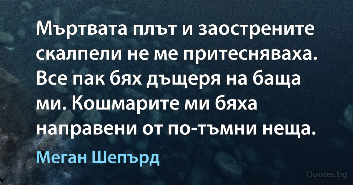 Мъртвата плът и заострените скалпели не ме притесняваха. Все пак бях дъщеря на баща ми. Кошмарите ми бяха направени от по-тъмни неща. (Меган Шепърд)