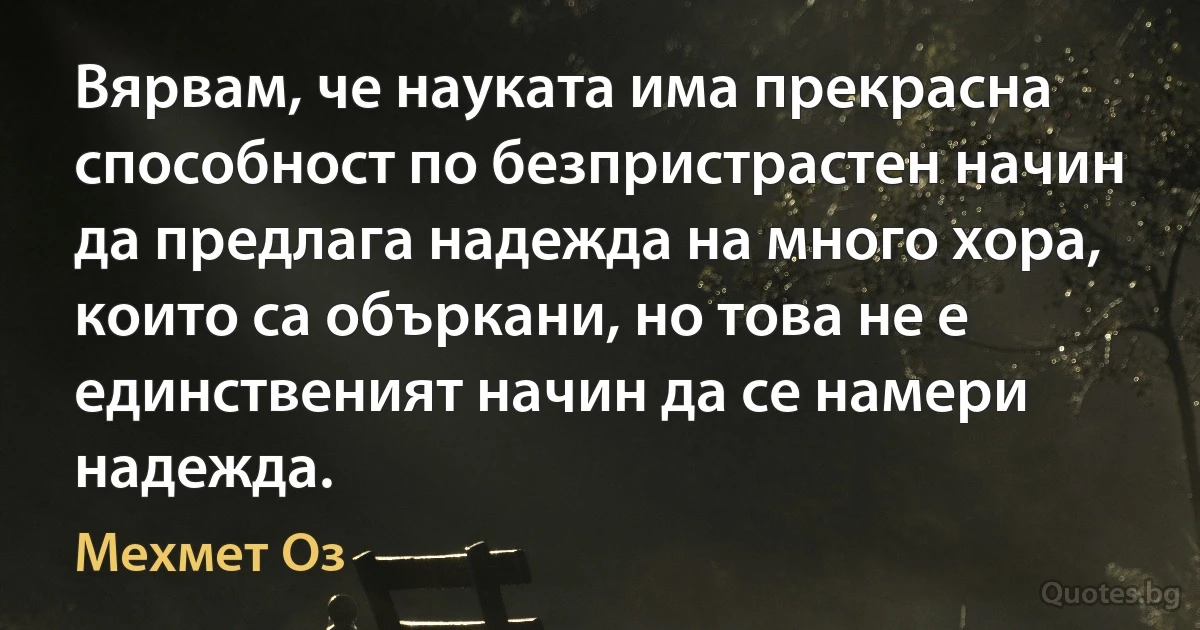 Вярвам, че науката има прекрасна способност по безпристрастен начин да предлага надежда на много хора, които са объркани, но това не е единственият начин да се намери надежда. (Мехмет Оз)