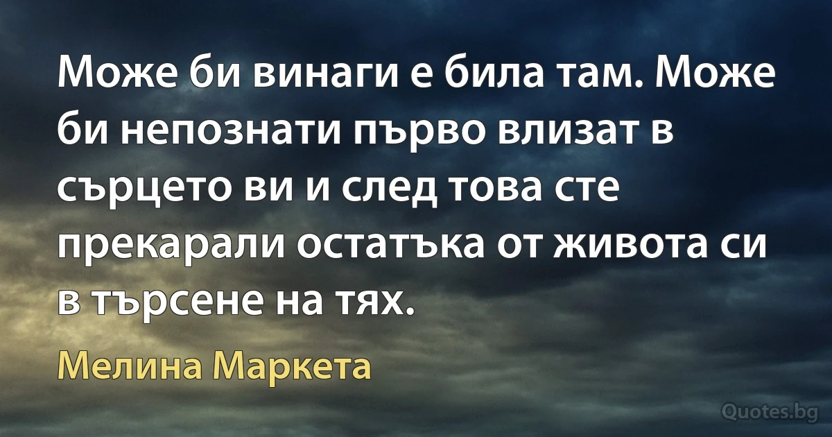 Може би винаги е била там. Може би непознати първо влизат в сърцето ви и след това сте прекарали остатъка от живота си в търсене на тях. (Мелина Маркета)