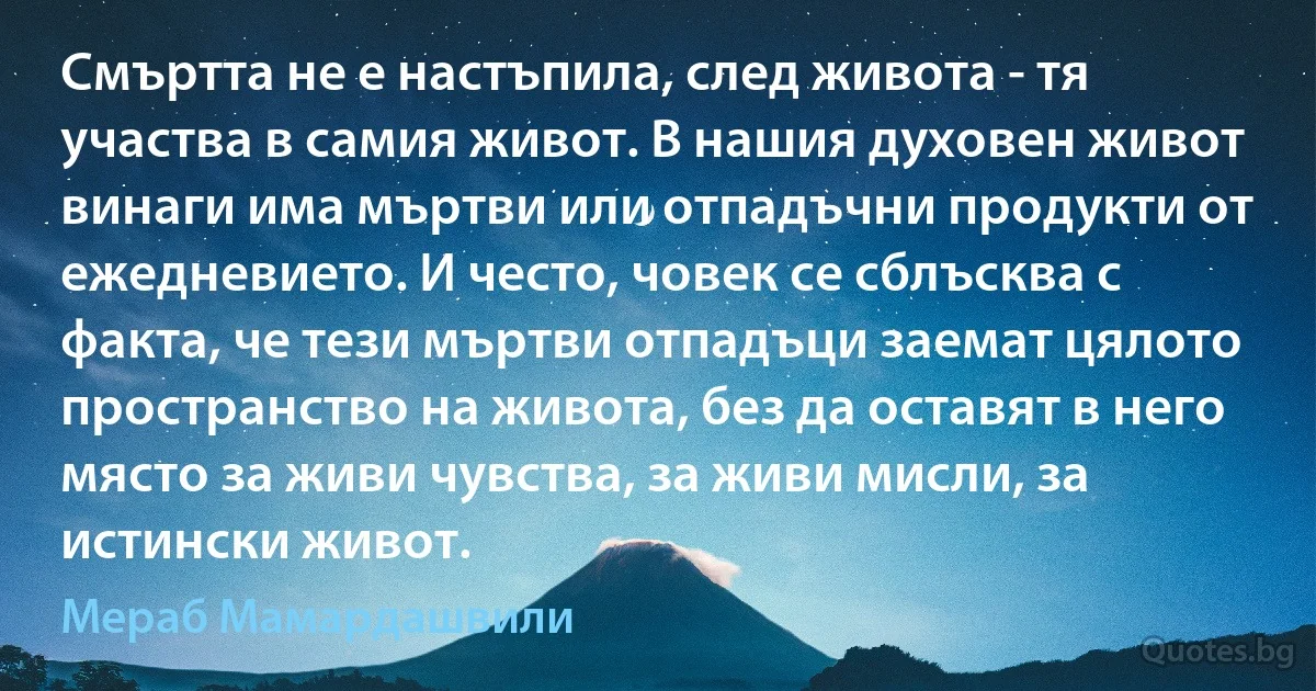 Смъртта не е настъпила, след живота - тя участва в самия живот. В нашия духовен живот винаги има мъртви или отпадъчни продукти от ежедневието. И често, човек се сблъсква с факта, че тези мъртви отпадъци заемат цялото пространство на живота, без да оставят в него място за живи чувства, за живи мисли, за истински живот. (Мераб Мамардашвили)