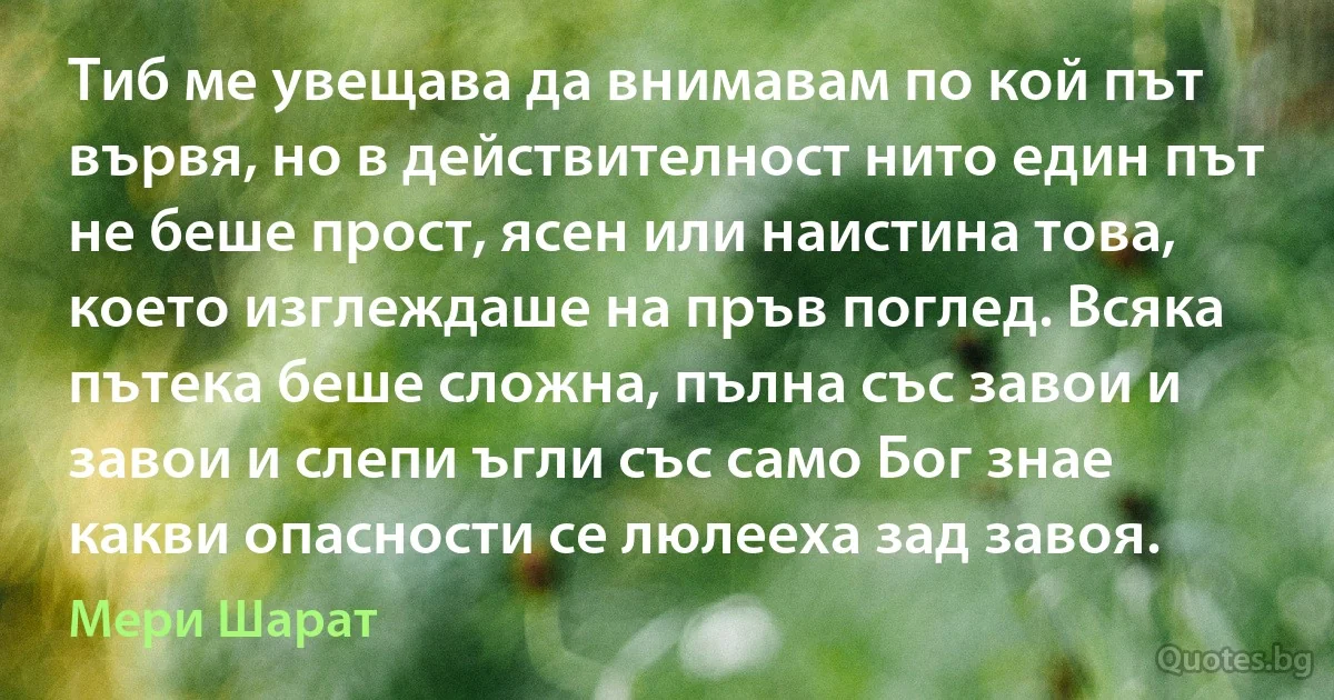 Тиб ме увещава да внимавам по кой път вървя, но в действителност нито един път не беше прост, ясен или наистина това, което изглеждаше на пръв поглед. Всяка пътека беше сложна, пълна със завои и завои и слепи ъгли със само Бог знае какви опасности се люлееха зад завоя. (Мери Шарат)