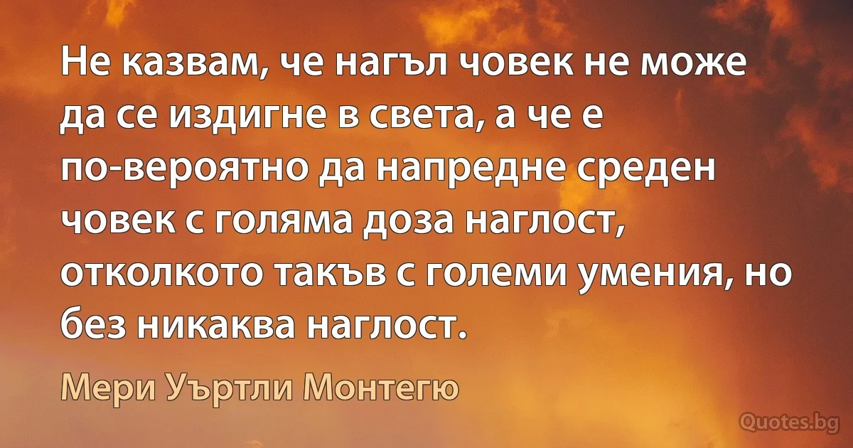 Не казвам, че нагъл човек не може да се издигне в света, а че е по-вероятно да напредне среден човек с голяма доза наглост, отколкото такъв с големи умения, но без никаква наглост. (Мери Уъртли Монтегю)