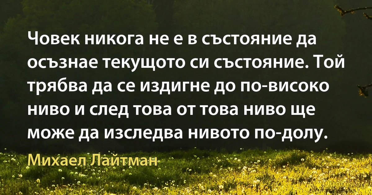 Човек никога не е в състояние да осъзнае текущото си състояние. Той трябва да се издигне до по-високо ниво и след това от това ниво ще може да изследва нивото по-долу. (Михаел Лайтман)