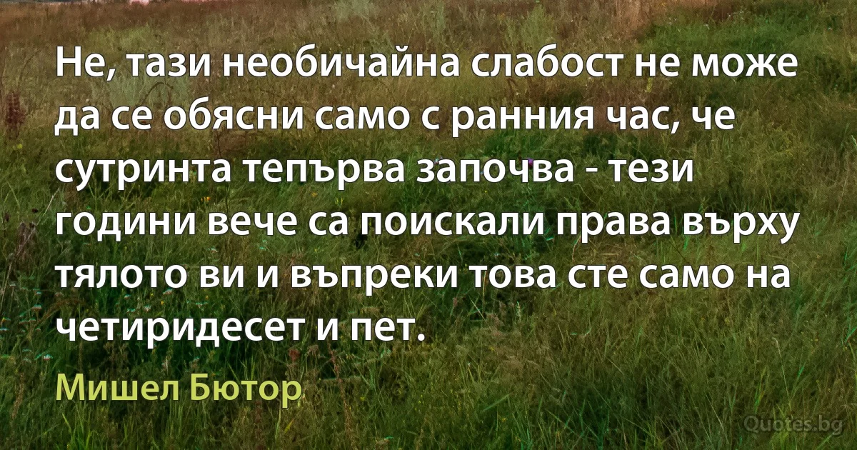 Не, тази необичайна слабост не може да се обясни само с ранния час, че сутринта тепърва започва - тези години вече са поискали права върху тялото ви и въпреки това сте само на четиридесет и пет. (Мишел Бютор)