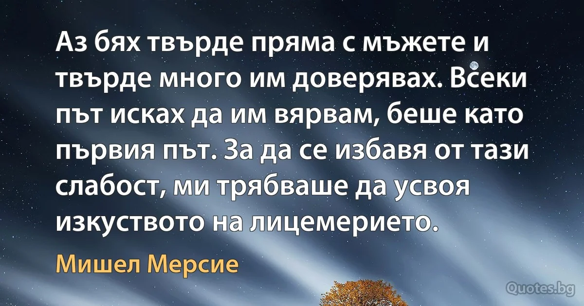 Аз бях твърде пряма с мъжете и твърде много им доверявах. Всеки път исках да им вярвам, беше като първия път. За да се избавя от тази слабост, ми трябваше да усвоя изкуството на лицемерието. (Мишел Мерсие)