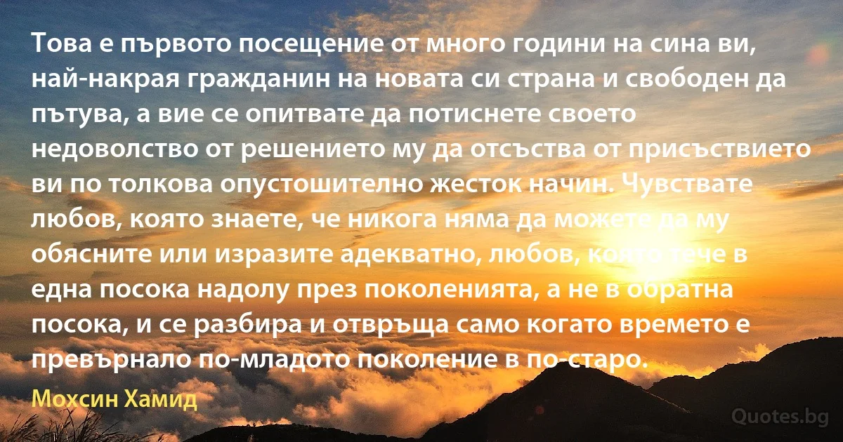 Това е първото посещение от много години на сина ви, най-накрая гражданин на новата си страна и свободен да пътува, а вие се опитвате да потиснете своето недоволство от решението му да отсъства от присъствието ви по толкова опустошително жесток начин. Чувствате любов, която знаете, че никога няма да можете да му обясните или изразите адекватно, любов, която тече в една посока надолу през поколенията, а не в обратна посока, и се разбира и отвръща само когато времето е превърнало по-младото поколение в по-старо. (Мохсин Хамид)