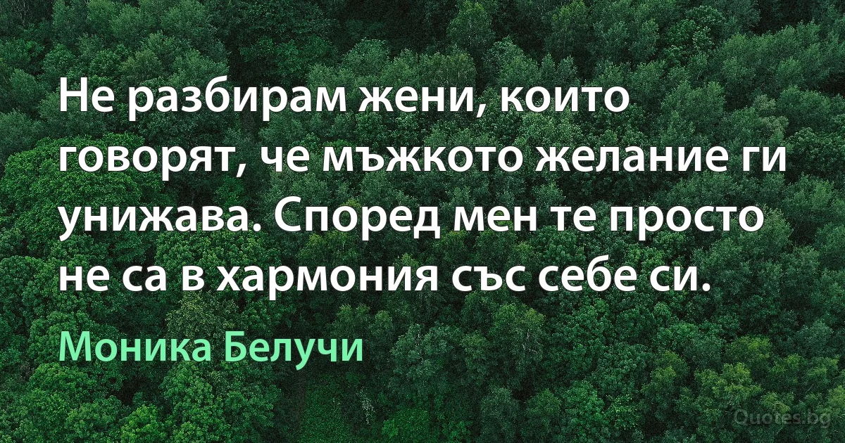 Не разбирам жени, които говорят, че мъжкото желание ги унижава. Според мен те просто не са в хармония със себе си. (Моника Белучи)