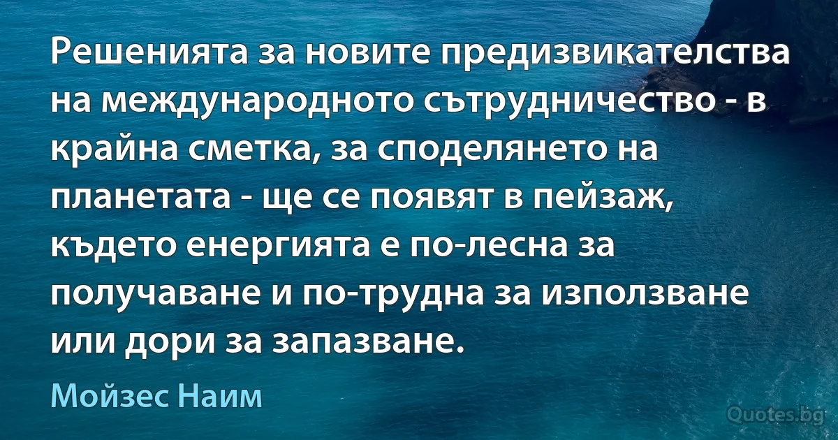 Решенията за новите предизвикателства на международното сътрудничество - в крайна сметка, за споделянето на планетата - ще се появят в пейзаж, където енергията е по-лесна за получаване и по-трудна за използване или дори за запазване. (Мойзес Наим)