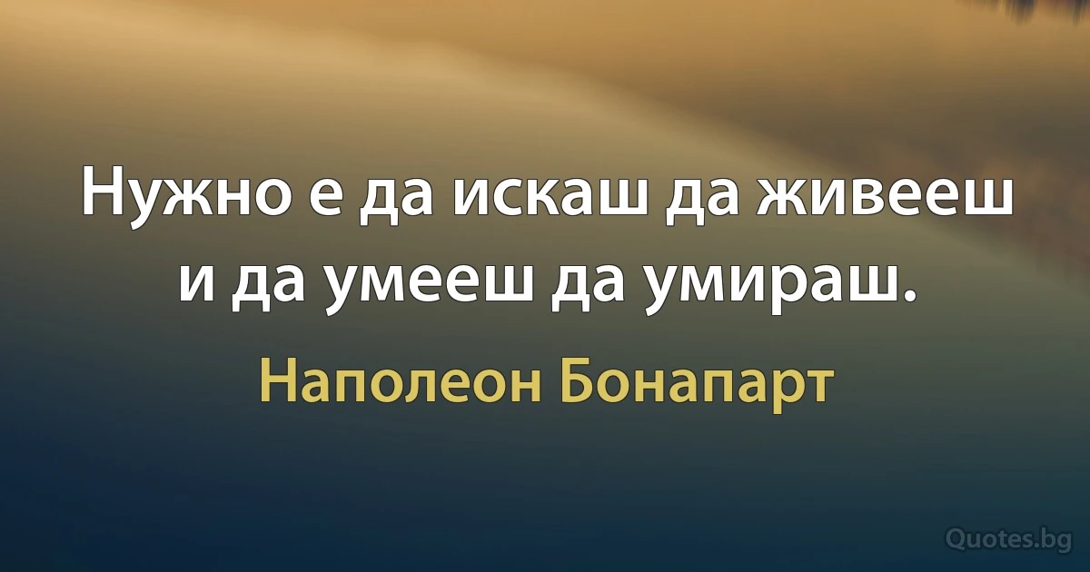 Нужно е да искаш да живееш и да умееш да умираш. (Наполеон Бонапарт)