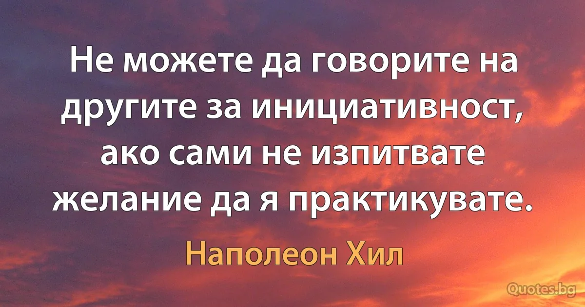 Не можете да говорите на другите за инициативност, ако сами не изпитвате желание да я практикувате. (Наполеон Хил)