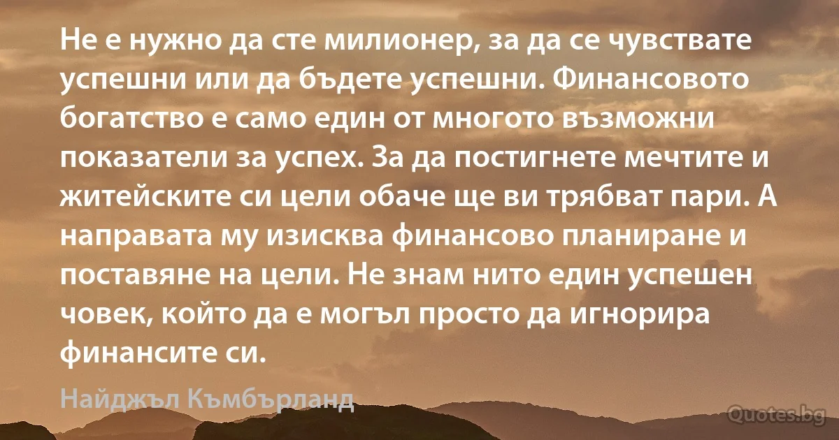 Не е нужно да сте милионер, за да се чувствате успешни или да бъдете успешни. Финансовото богатство е само един от многото възможни показатели за успех. За да постигнете мечтите и житейските си цели обаче ще ви трябват пари. А направата му изисква финансово планиране и поставяне на цели. Не знам нито един успешен човек, който да е могъл просто да игнорира финансите си. (Найджъл Къмбърланд)